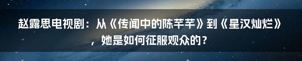 赵露思电视剧:从《传闻中的陈芊芊》到《星汉灿烂》,她是如何征服观众的?