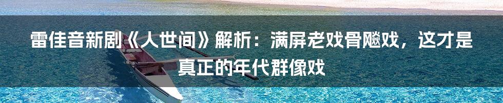 雷佳音新剧《人世间》解析:满屏老戏骨飚戏,这才是真正的年代群像戏