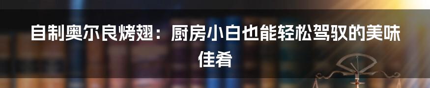 自制奥尔良烤翅：厨房小白也能轻松驾驭的美味佳肴