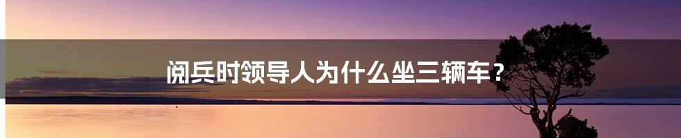 阅兵时领导人为什么坐三辆车？