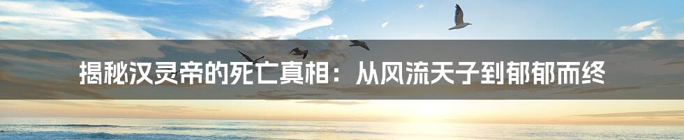 揭秘汉灵帝的死亡真相：从风流天子到郁郁而终