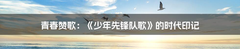 青春赞歌：《少年先锋队歌》的时代印记