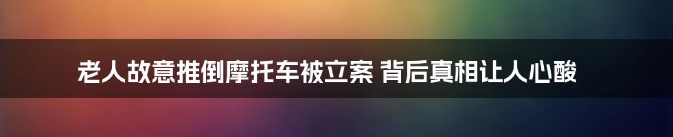 老人故意推倒摩托车被立案 背后真相让人心酸