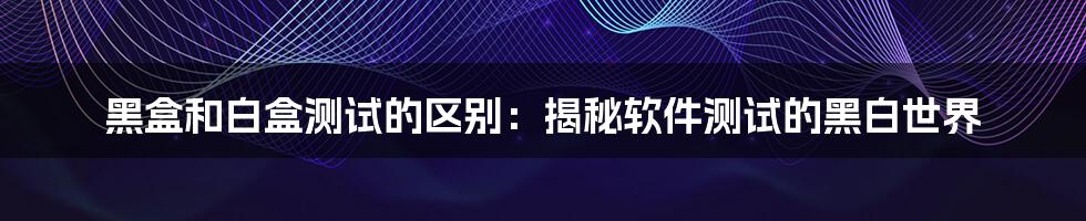 黑盒和白盒测试的区别：揭秘软件测试的黑白世界