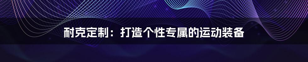 耐克定制:打造个性专属的运动装备