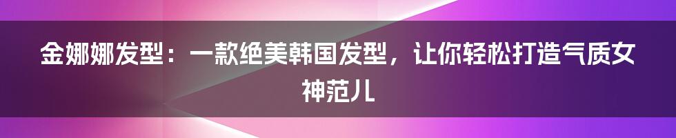 金娜娜发型:一款绝美韩国发型,让你轻松打造气质女神范儿