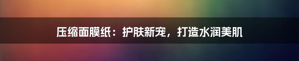 压缩面膜纸：护肤新宠，打造水润美肌