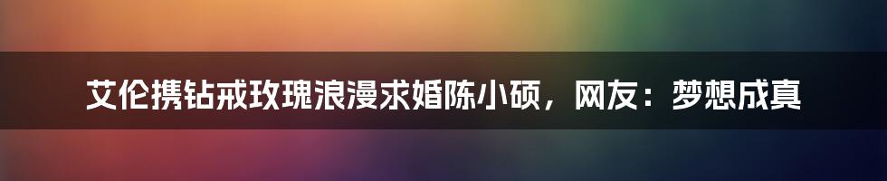 艾伦携钻戒玫瑰浪漫求婚陈小硕，网友：梦想成真