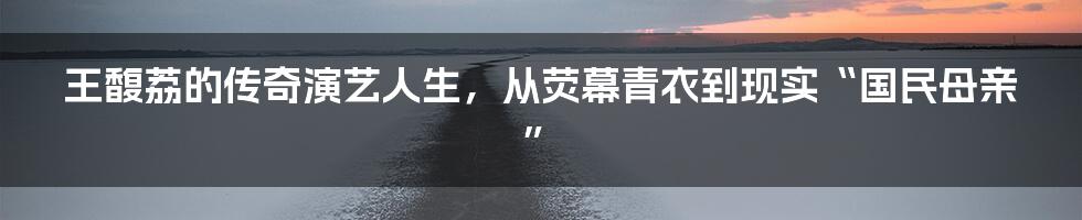 王馥荔的传奇演艺人生，从荧幕青衣到现实“国民母亲”