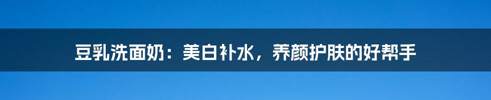 豆乳洗面奶:美白补水,养颜护肤的好帮手