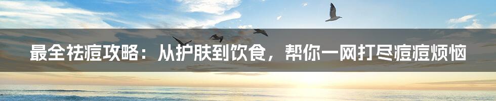最全祛痘攻略:从护肤到饮食,帮你一网打尽痘痘烦恼