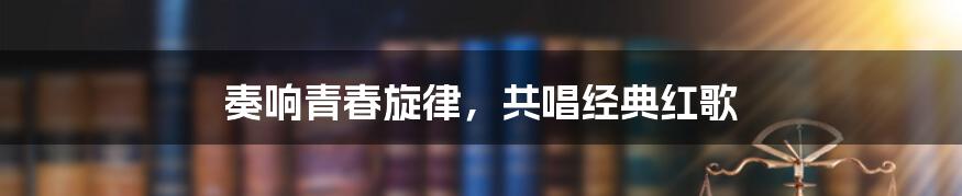 奏响青春旋律,共唱经典红歌