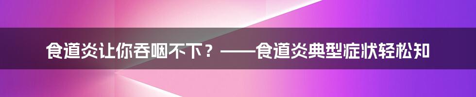 食道炎让你吞咽不下？——食道炎典型症状轻松知