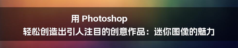 用 Photoshop 轻松创造出引人注目的创意作品：迷你图像的魅力