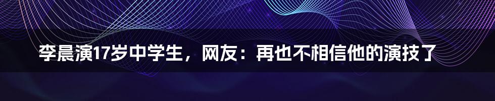 李晨演17岁中学生，网友：再也不相信他的演技了