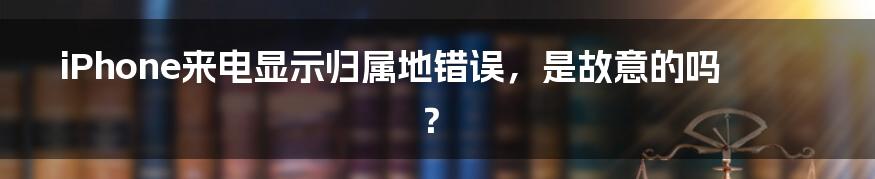 iPhone来电显示归属地错误，是故意的吗？