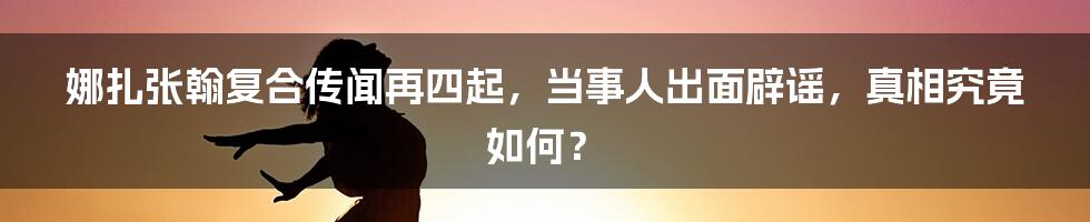 娜扎张翰复合传闻再四起，当事人出面辟谣，真相究竟如何？