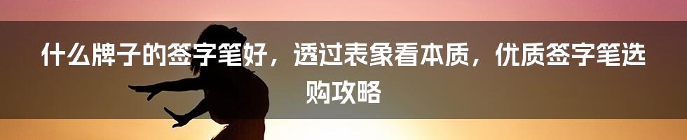 什么牌子的签字笔好，透过表象看本质，优质签字笔选购攻略