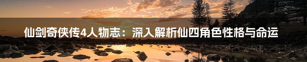 仙剑奇侠传4人物志:深入解析仙四角色性格与命运