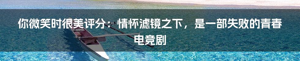 你微笑时很美评分：情怀滤镜之下，是一部失败的青春电竞剧