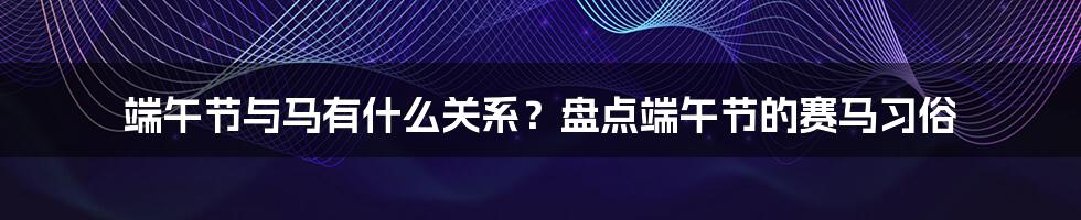 端午节与马有什么关系？盘点端午节的赛马习俗