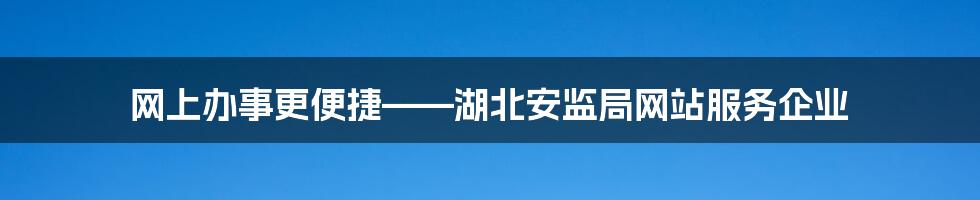 网上办事更便捷——湖北安监局网站服务企业