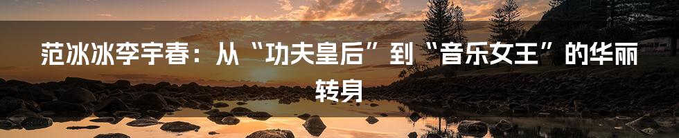 范冰冰李宇春:从“功夫皇后”到“音乐女王”的华丽转身