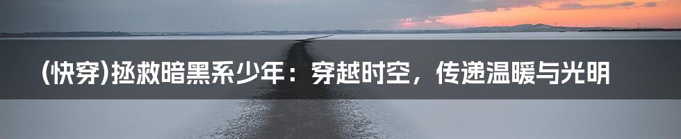 (快穿)拯救暗黑系少年:穿越时空,传递温暖与光明