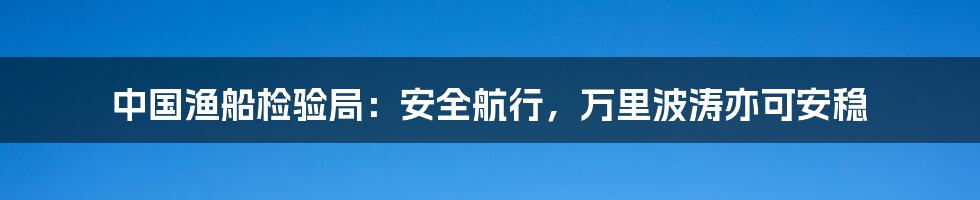 中国渔船检验局：安全航行，万里波涛亦可安稳