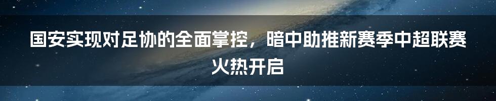 国安实现对足协的全面掌控，暗中助推新赛季中超联赛火热开启