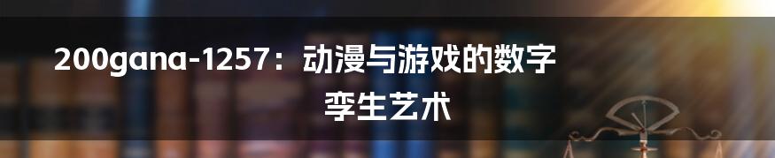 200gana-1257：动漫与游戏的数字孪生艺术