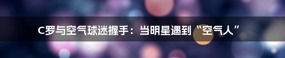 C罗与空气球迷握手：当明星遇到“空气人”