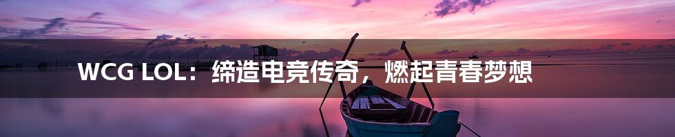 WCG LOL:缔造电竞传奇,燃起青春梦想