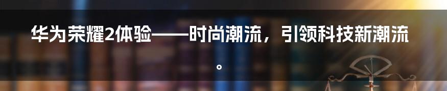 华为荣耀2体验——时尚潮流,引领科技新潮流。