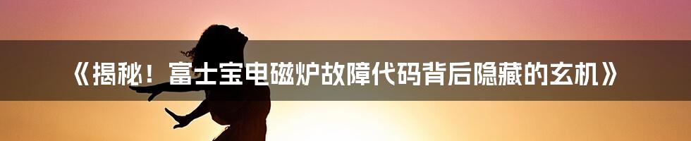 《揭秘！富士宝电磁炉故障代码背后隐藏的玄机》