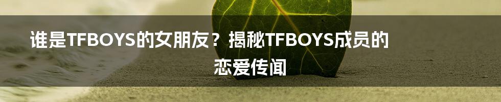 谁是TFBOYS的女朋友?揭秘TFBOYS成员的恋爱传闻