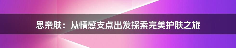 思亲肤：从情感支点出发探索完美护肤之旅