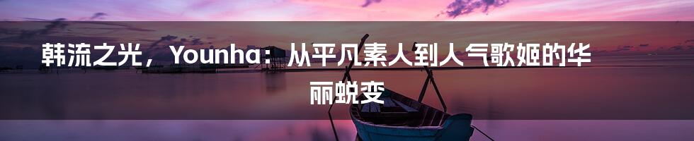 韩流之光，Younha：从平凡素人到人气歌姬的华丽蜕变