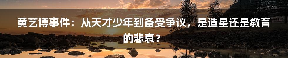 黄艺博事件:从天才少年到备受争议,是造星还是教育的悲哀?