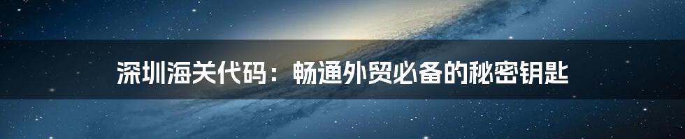 深圳海关代码：畅通外贸必备的秘密钥匙