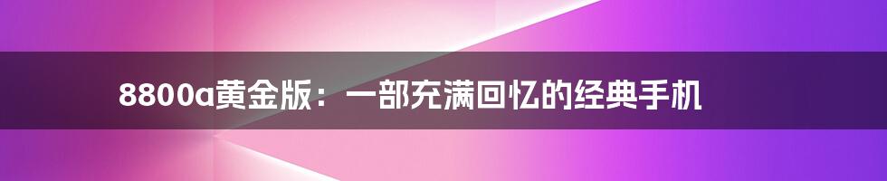 8800a黄金版：一部充满回忆的经典手机