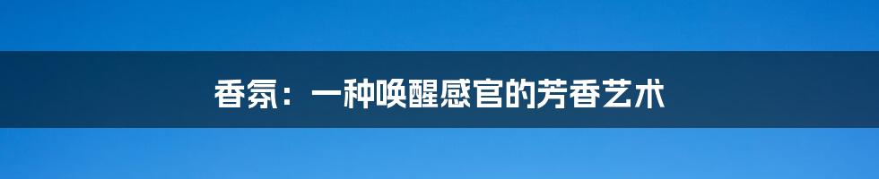 香氛:一种唤醒感官的芳香艺术