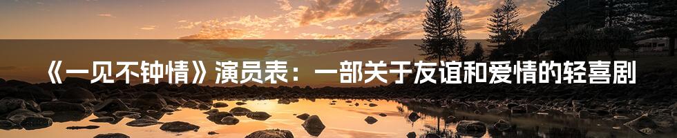 《一见不钟情》演员表：一部关于友谊和爱情的轻喜剧