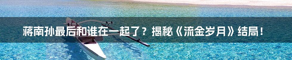 蒋南孙最后和谁在一起了?揭秘《流金岁月》结局!