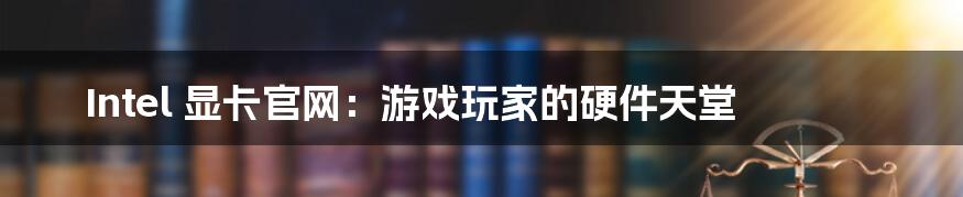 Intel 显卡官网：游戏玩家的硬件天堂