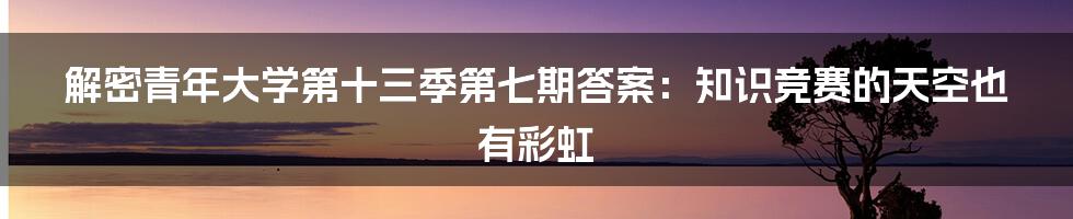 解密青年大学第十三季第七期答案：知识竞赛的天空也有彩虹