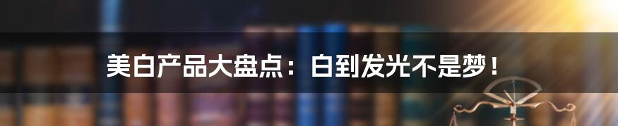 美白产品大盘点：白到发光不是梦！