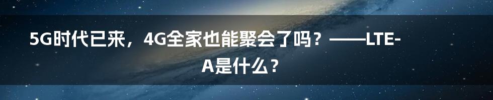 5G时代已来，4G全家也能聚会了吗？——LTE-A是什么？