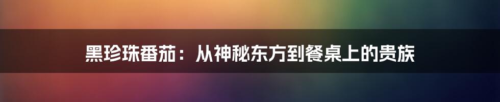 黑珍珠番茄:从神秘东方到餐桌上的贵族