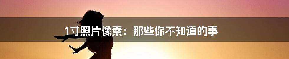 1寸照片像素：那些你不知道的事